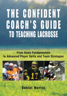 Confident Coach's Guide to Teaching Lacrosse: From Basic Fundamentals to Advanced Player Skills and Team Strategies