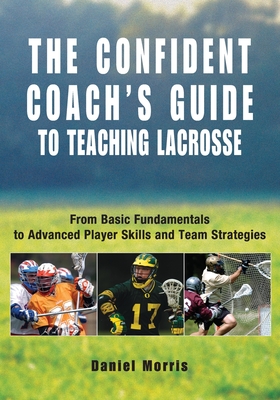 Confident Coach's Guide to Teaching Lacrosse: From Basic Fundamentals To Advanced Player Skills And Team Strategies - Morris, Daniel, and Morris, Michael P (Editor)