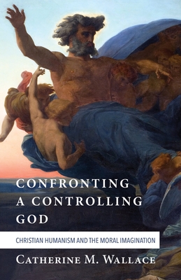 Confronting a Controlling God: Christian Humanism and the Moral Imagination - Wallace, Catherine M