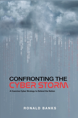 Confronting the Cyber Storm: A Coercive Cyber Strategy to Defend the Nation - Banks, Ronald L