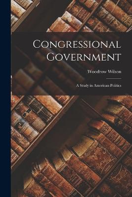 Congressional Government: A Study in American Politics - Wilson, Woodrow