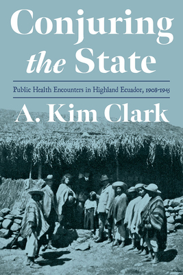 Conjuring the State: Public Health Encounters in Highland Ecuador, 1910-1945 - Clark, A. Kim