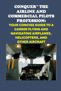 Conquer the Airline and Commercial Pilots Profession: Your Concise Guide to a Career Flying and Navigating Airplanes, Helicopters, and Other Aircraft