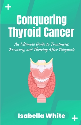 Conquering Thyroid Cancer: An Ultimate Guide to Treatment, Recovery, and Thriving After Diagnosis - White, Isabella