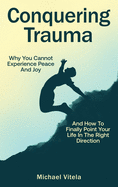 Conquering Trauma: Why You Cannot Experience Peace And Joy And How To Finally Point Your Life In The Right Direction