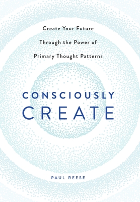 Consciously Create: Create Your Future Through the Power of Primary Thought Patterns - Reese, Paul