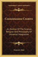 Consciousness Creative: An Outline Of The Science, Religion And Philosophy Of Universal Integration