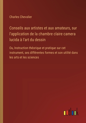 Conseils aux artistes et aux amateurs, sur l'application de la chambre claire camera lucida ? l'art du dessin: Ou, Instruction th?orique et pratique sur cet instrument, ses diff?rentes formes et son utilit? dans les arts et les sciences - Chevalier, Charles