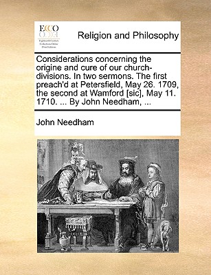 Considerations Concerning the Origine and Cure of Our Church-Divisions. in Two Sermons. the First Preach'd at Petersfield, May 26. 1709, the Second at Wamford, May 11. 1710. ... by John Needham - Needham, John