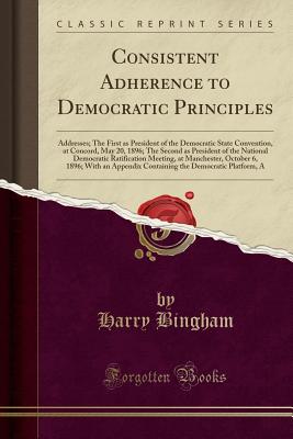 Consistent Adherence to Democratic Principles: Addresses; The First as President of the Democratic State Convention, at Concord, May 20, 1896; The Second as President of the National Democratic Ratification Meeting, at Manchester, October 6, 1896; With an - Bingham, Harry