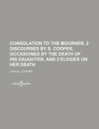 Consolation to the Mourner, 2 Discourses by S. Cooper, Occasioned by the Death of His Daughter, and 2 Elegies on Her Death