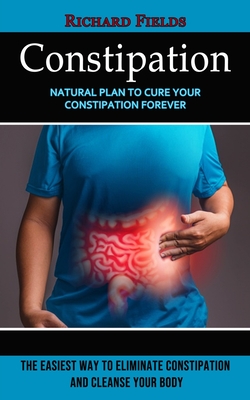 Constipation: Natural Plan to Cure Your Constipation Forever (The Easiest Way to Eliminate Constipation and Cleanse Your Body) - Fields, Richard