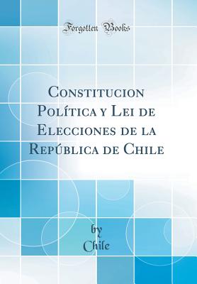 Constitucion Poltica y Lei de Elecciones de la Repblica de Chile (Classic Reprint) - Chile, Chile