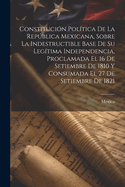 Constitucion Politica de la Republica Mexicana, Sobre La Indestructible Base de Su Legitima Independencia, Proclamada El 16 de Setiembre de 1810 y Consumada El 27 de Setiembre de 1821