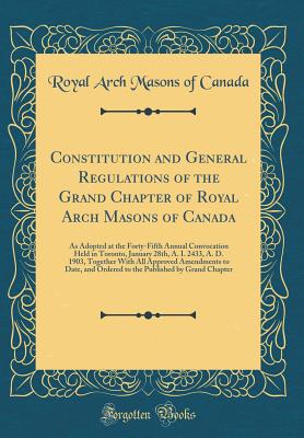 Constitution and General Regulations of the Grand Chapter of Royal Arch Masons of Canada: As Adopted at the Forty-Fifth Annual Convocation Held in Toronto, January 28th, A. I. 2433, A. D. 1903, Together with All Approved Amendments to Date, and Ordered to - Canada, Royal Arch Masons of