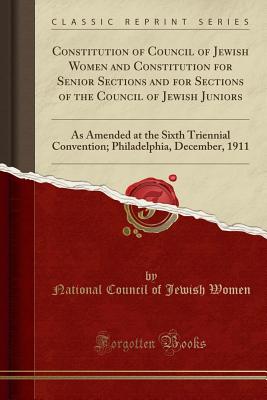 Constitution of Council of Jewish Women and Constitution for Senior Sections and for Sections of the Council of Jewish Juniors: As Amended at the Sixth Triennial Convention; Philadelphia, December, 1911 (Classic Reprint) - Women, National Council of Jewish