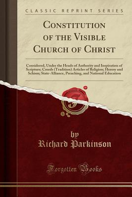 Constitution of the Visible Church of Christ: Considered, Under the Heads of Authority and Inspiration of Scripture; Creeds (Tradition) Articles of Religion; Heresy and Schism; State-Alliance, Preaching, and National Education (Classic Reprint) - Parkinson, Richard