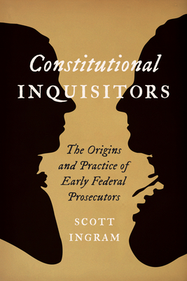 Constitutional Inquisitors: The Origins and Practice of Early Federal Prosecutors - Ingram, Scott