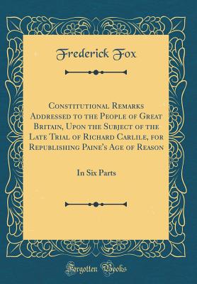 Constitutional Remarks Addressed to the People of Great Britain, Upon the Subject of the Late Trial of Richard Carlile, for Republishing Paine's Age of Reason: In Six Parts (Classic Reprint) - Fox, Frederick