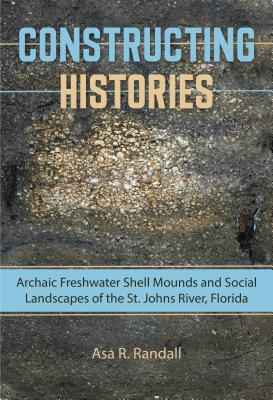 Constructing Histories: Archaic Freshwater Shell Mounds and Social Landscapes of the St. Johns River, Florida - Randall, Asa R