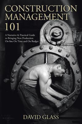 Construction Management 101: A Narrative & Practical Guide to Bringing New Production On-line On Time and On Budget - Glass, David