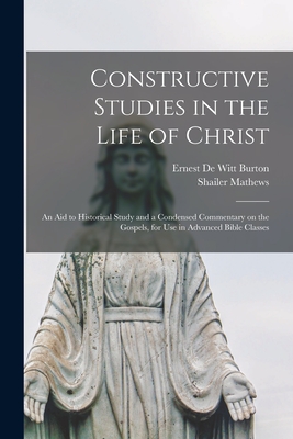 Constructive Studies in the Life of Christ [microform]: an Aid to Historical Study and a Condensed Commentary on the Gospels, for Use in Advanced Bible Classes - Burton, Ernest De Witt 1856-1925 (Creator), and Mathews, Shailer 1863-1941
