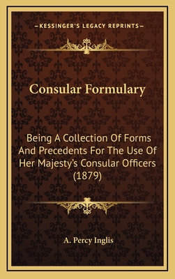 Consular Formulary: Being a Collection of Forms and Precedents for the Use of Her Majesty's Consular Officers (1879) - Inglis, A Percy (Editor)