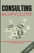 Consulting Uncomplicated: A Comprehensive Guide to Launching and Scaling Your Advisory Service