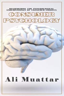 Consumer Psychology (Unveiling the Intricacies of Consumer Behavior and Decision-Making): The Psychological Perspective of Consumers' Choices and Their Psyche's Underlying Mechanisms in Consuming Processes - Muattar, Ali