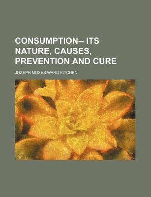 Consumption-- Its Nature, Causes, Prevention and Cure - Kitchen, Joseph Moses Ward