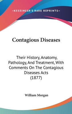 Contagious Diseases: Their History, Anatomy, Pathology, And Treatment, With Comments On The Contagious Diseases Acts (1877) - Morgan, William, Dr., M.D.