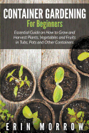 Container Gardening for Beginners: Essential Guide on How to Grow and Harvest Plants, Vegetables and Fruits in Tubs, Pots and Other Containers