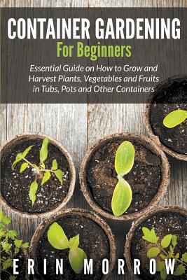 Container Gardening For Beginners: Essential Guide on How to Grow and Harvest Plants, Vegetables and Fruits in Tubs, Pots and Other Containers - Morrow, Erin