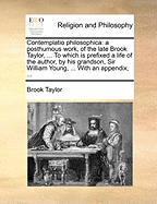 Contemplatio Philosophica: A Posthumous Work, of the Late Brook Taylor, ... to Which Is Prefixed a Life of the Author, by His Grandson, Sir William Young, ... with an Appendix,