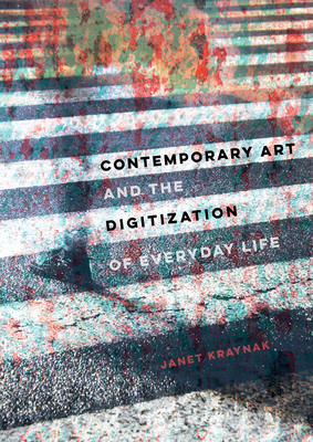 Contemporary Art and the Digitization of Everyday Life - Kraynak, Janet