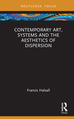 Contemporary Art, Systems and the Aesthetics of Dispersion - Halsall, Francis