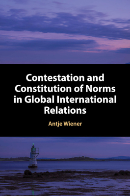 Contestation and Constitution of Norms in Global International Relations - Wiener, Antje