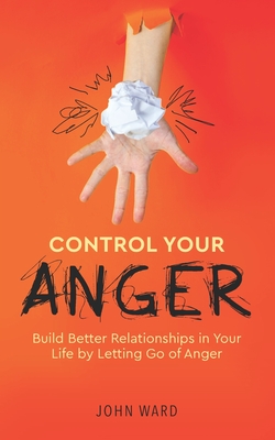 Control Your Anger: Build Better Relationships in Your Life by Letting Go of Anger - Ward, John