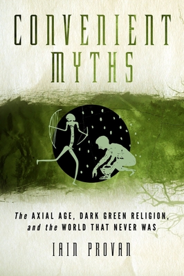 Convenient Myths: The Axial Age, Dark Green Religion, and the World That Never Was - Provan, Iain