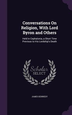 Conversations On Religion, With Lord Byron and Others: Held in Cephalonia, a Short Time Previous to His Lordship's Death - Kennedy, James, Dr.