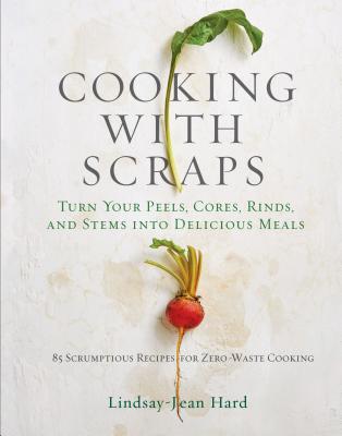 Cooking with Scraps: Turn Your Peels, Cores, Rinds, and Stems Into Delicious Meals - Hard, Lindsay-Jean