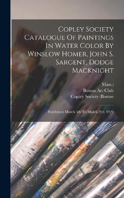 Copley Society Catalogue Of Paintings In Water Color By Winslow Homer, John S. Sargent, Dodge Macknight: Exhibition March 5th To March 22d, 1921 - (Boston, Copley Society, and Mass ), and Boston Art Club (Creator)