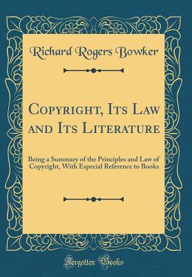 Copyright, Its Law and Its Literature: Being a Summary of the Principles and Law of Copyright, with Especial Reference to Books (Classic Reprint) - Bowker, Richard Rogers