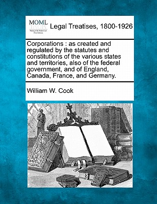 Corporations: As Created and Regulated by the Statutes and Constitutions of the Various States and Territories, Also of the Federal Government, and of England, Canada, France, and Germany. - Cook, William W