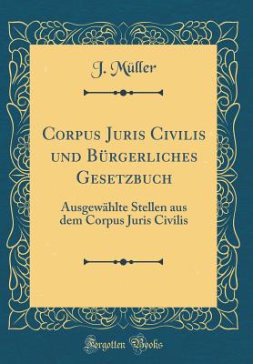 Corpus Juris Civilis Und B?rgerliches Gesetzbuch: Ausgew?hlte Stellen Aus Dem Corpus Juris Civilis (Classic Reprint) - Muller, J