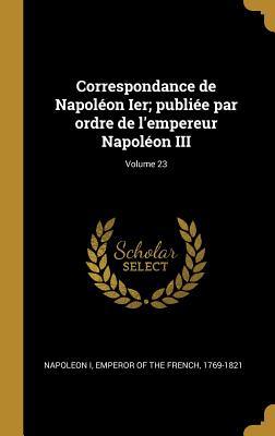 Correspondance de Napolon Ier; publie par ordre de l'empereur Napolon III; Volume 23 - Napoleon I, Emperor Of the French 1769- (Creator)