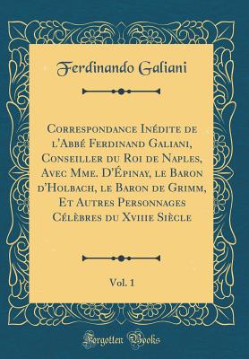 Correspondance Inedite de L'Abbe Ferdinand Galiani, Conseiller Du Roi de Naples, Avec Mme. D'Epinay, Le Baron D'Holbach, Le Baron de Grimm, Et Autres Personnages Celebres Du Xviiie Siecle, Vol. 1 (Classic Reprint) - Galiani, Ferdinando