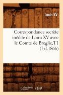 Correspondance Secrte Indite de Louis XV Avec Le Comte de Broglie, T1 (d.1866)