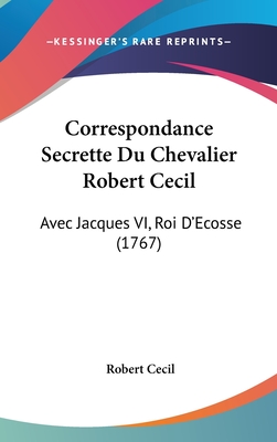 Correspondance Secrette Du Chevalier Robert Cecil: Avec Jacques VI, Roi D'Ecosse (1767) - Cecil, Robert