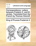 Correspondence. Letters Between Frederic II. and M. Jordan. Translated from the French by Thomas Holcroft.